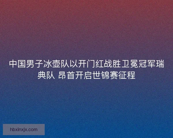 中国男子冰壶队以开门红战胜卫冕冠军瑞典队 昂首开启世锦赛征程