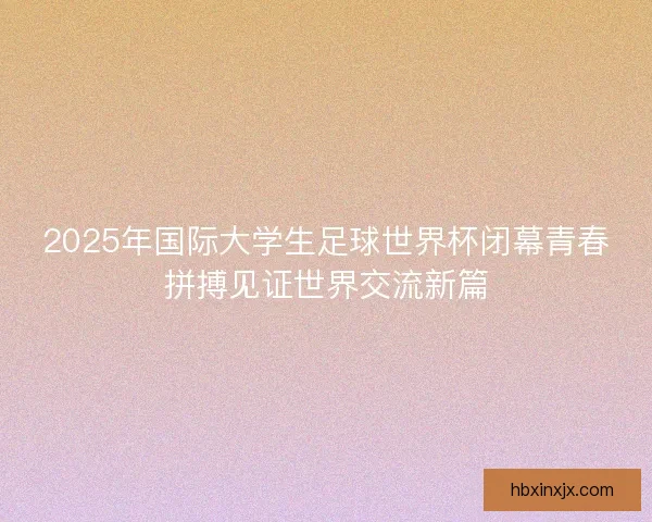 2025年国际大学生足球世界杯闭幕青春拼搏见证世界交流新篇
