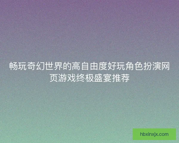 畅玩奇幻世界的高自由度好玩角色扮演网页游戏终极盛宴推荐