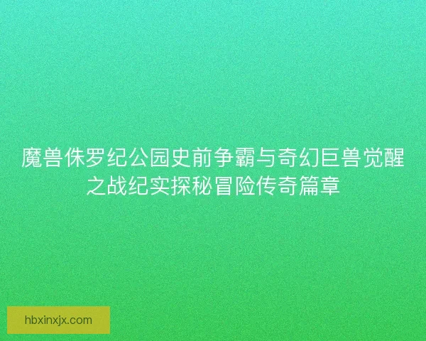 魔兽侏罗纪公园史前争霸与奇幻巨兽觉醒之战纪实探秘冒险传奇篇章