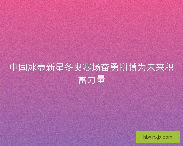 中国冰壶新星冬奥赛场奋勇拼搏为未来积蓄力量