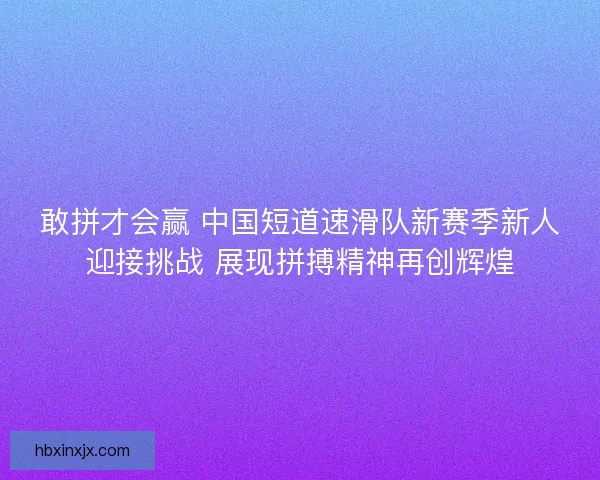 敢拼才会赢 中国短道速滑队新赛季新人迎接挑战 展现拼搏精神再创辉煌