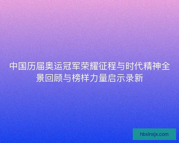 中国历届奥运冠军荣耀征程与时代精神全景回顾与榜样力量启示录新