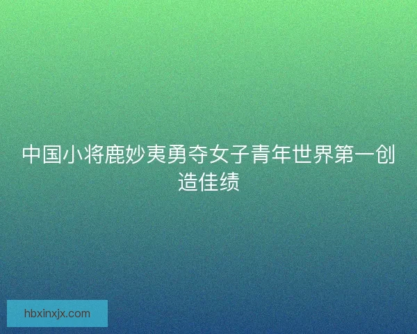 中国小将鹿妙夷勇夺女子青年世界第一创造佳绩