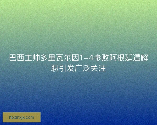 巴西主帅多里瓦尔因1-4惨败阿根廷遭解职引发广泛关注