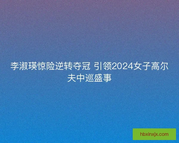 李淑瑛惊险逆转夺冠 引领2024女子高尔夫中巡盛事