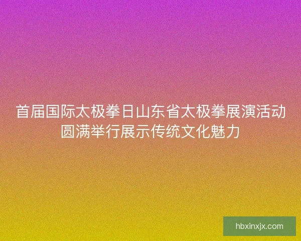 首届国际太极拳日山东省太极拳展演活动圆满举行展示传统文化魅力